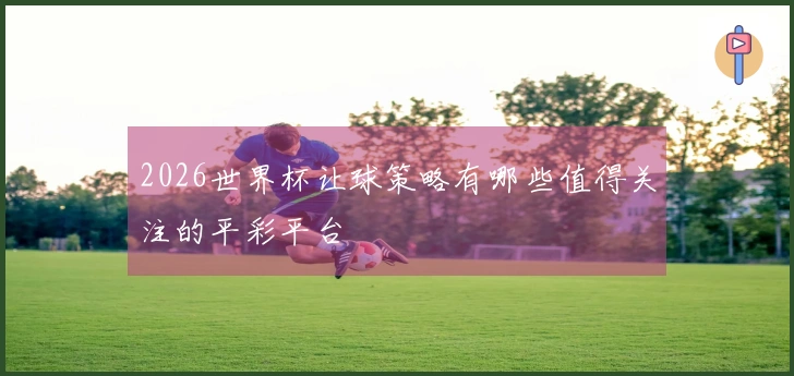 2026世界杯让球策略有哪些值得关注的平彩平台