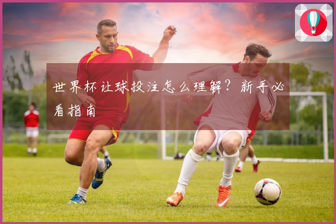 世界杯让球投注怎么理解？新手必看指南